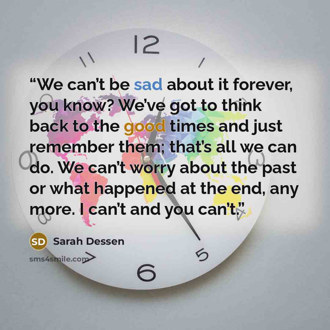 “We can’t be sad about it forever, you know? We’ve got to think back to the good times and just remember them; that’s all we can do. We can’t worry about the past or what happened at the end, any more. I can’t and you can’t.” quote by Sarah Dessen