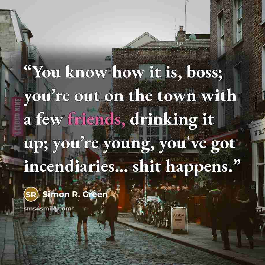 “You know how it is, boss; you’re out on the town with a few friends, drinking it up; you’re young, you've got incendiaries... shit happens.” quote by Simon R. Green
