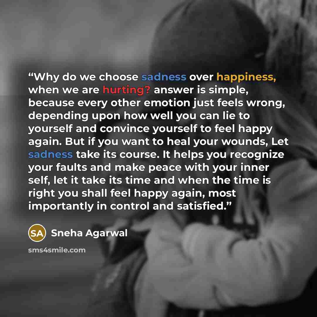 “Why do we choose sadness over happiness, when we are hurting? answer is simple, because every other emotion just feels wrong, depending upon how well you can lie to yourself and convince yourself to feel happy again. But if you want to heal your wounds, Let sadness take its course. It helps you…” quote by Sneha Agarwal