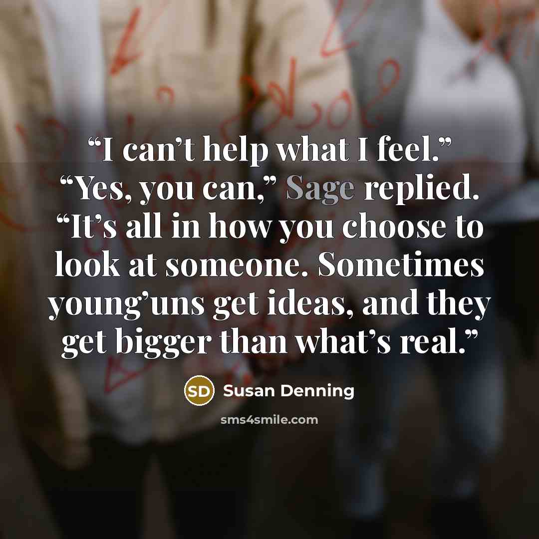 “I can’t help what I feel.” “Yes, you can,” Sage replied. “It’s all in how you choose to look at someone. Sometimes young’uns get ideas, and they get bigger than what’s real.” quote by Susan Denning