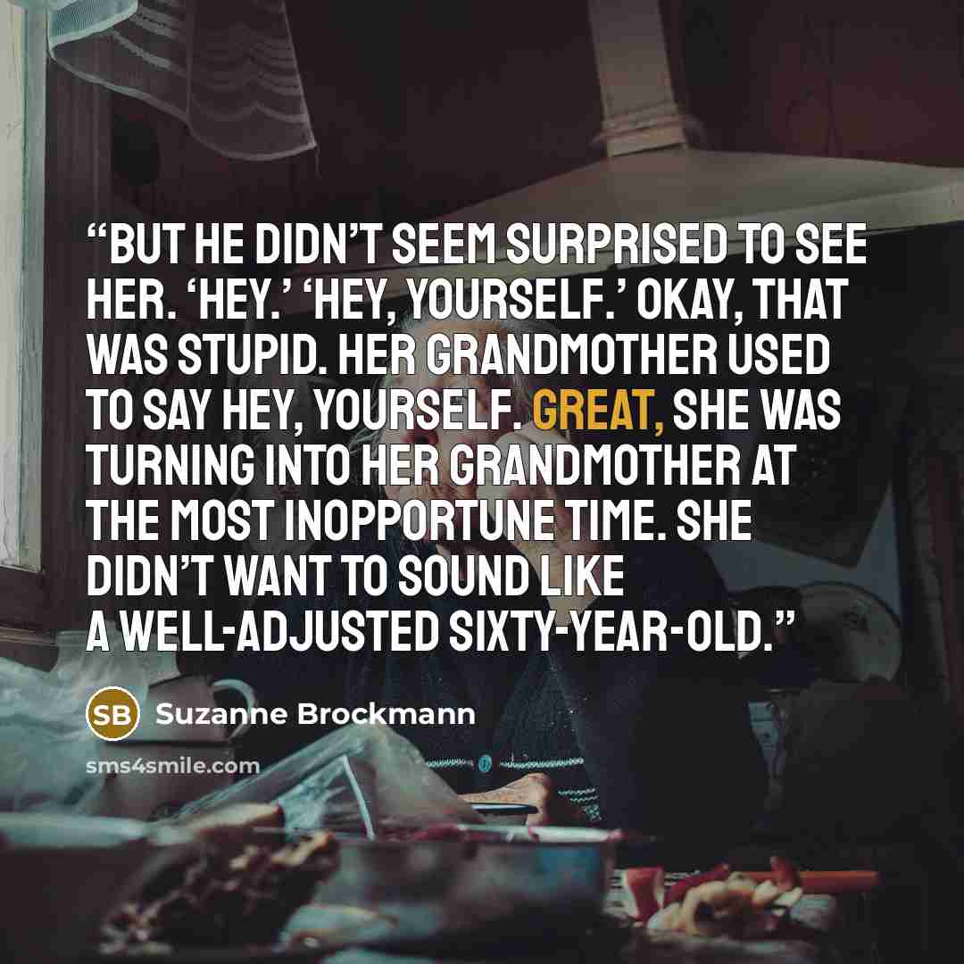 “But he didn’t seem surprised to see her. ‘Hey.’ ‘Hey, yourself.’ Okay, that was stupid. Her grandmother used to say Hey, yourself. Great, she was turning into her grandmother at the most inopportune time. She didn’t want to sound like a well-adjusted sixty-year-old.” quote by Suzanne Brockmann