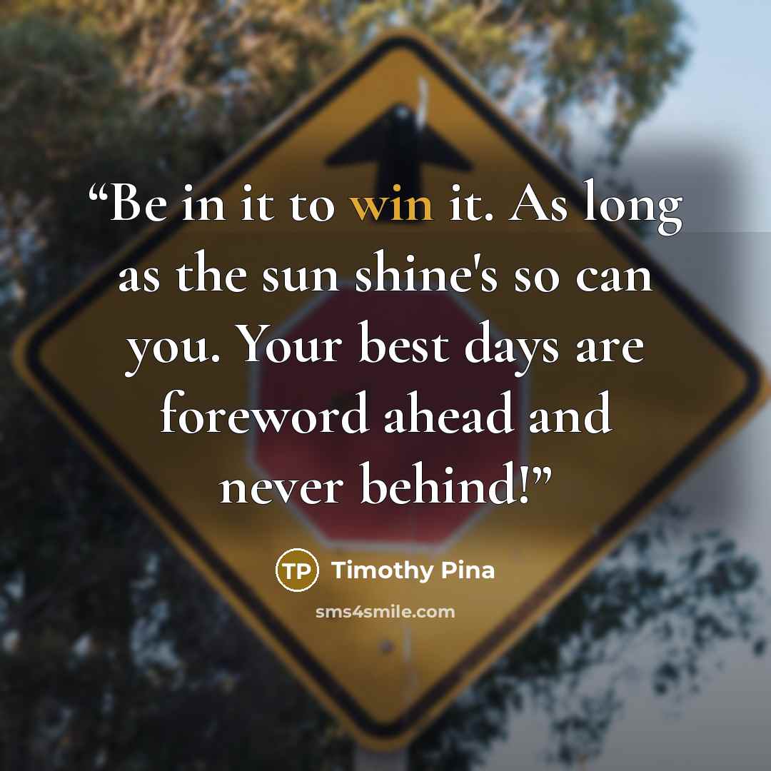 “Be in it to win it. As long as the sun shine's so can you. Your best days are foreword ahead and never behind!” quote by Timothy Pina