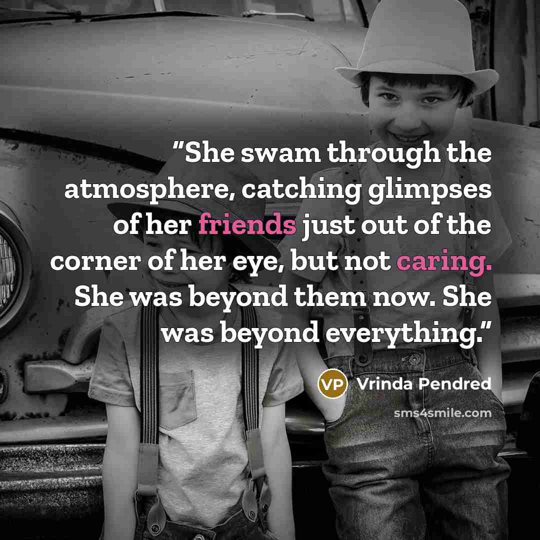 “She swam through the atmosphere, catching glimpses of her friends just out of the corner of her eye, but not caring. She was beyond them now. She was beyond everything.” quote by Vrinda Pendred
