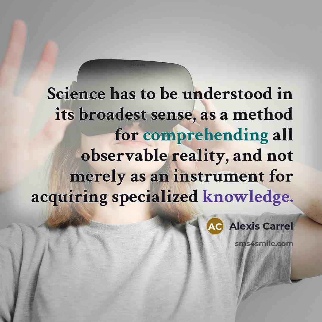 “Science has to be understood in its broadest sense, as a method for comprehending all observable reality, and not merely as an instrument for acquiring specialized knowledge.” quote by Alexis Carrel