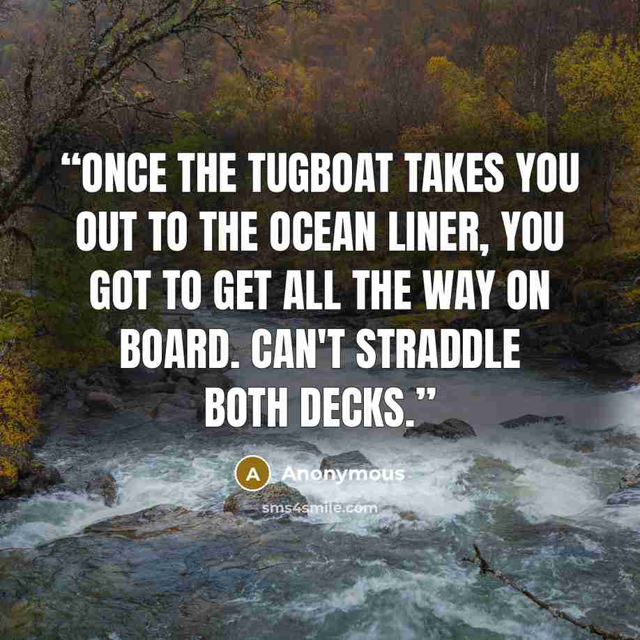 “Once the tugboat takes you out to the ocean liner, you got to get all the way on board. Can't straddle both decks.” quote by Anonymous