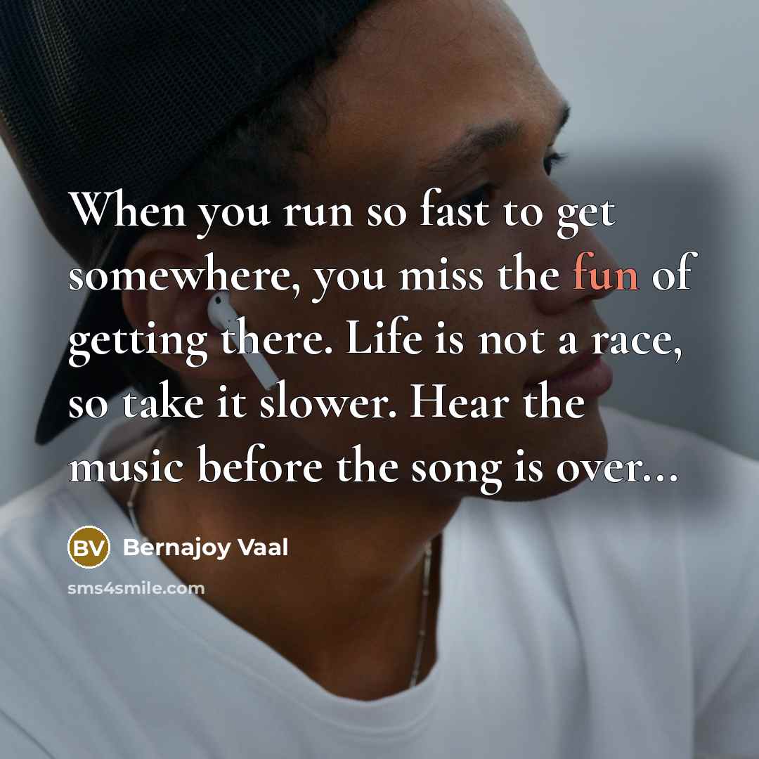 “When you run so fast to get somewhere, you miss the fun of getting there. Life is not a race, so take it slower. Hear the music before the song is over...” quote by Bernajoy Vaal