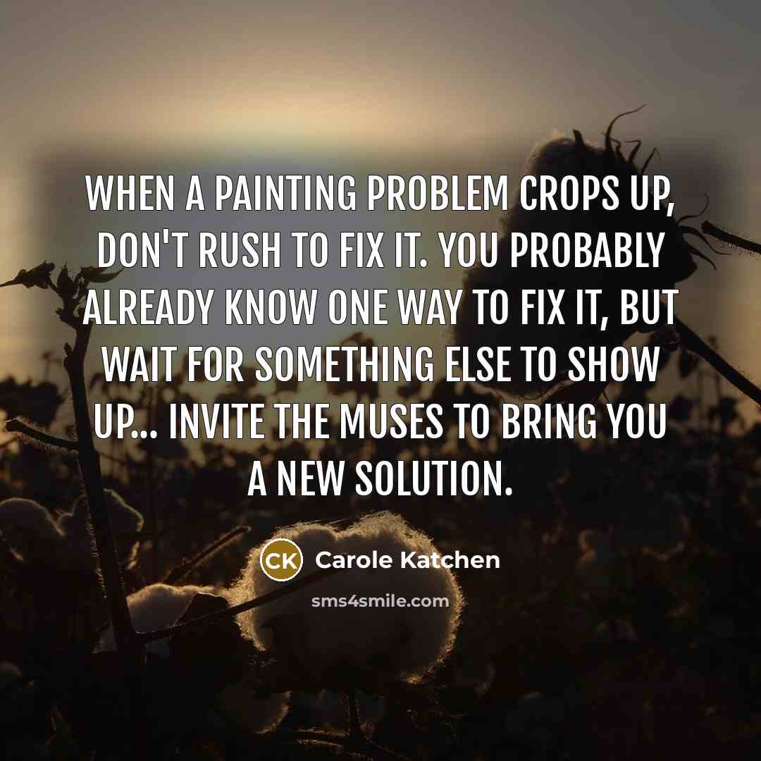 “When a painting problem crops up, don't rush to fix it. You probably already know one way to fix it, but wait for something else to show up... invite the muses to bring you a new solution.” quote by Carole Katchen