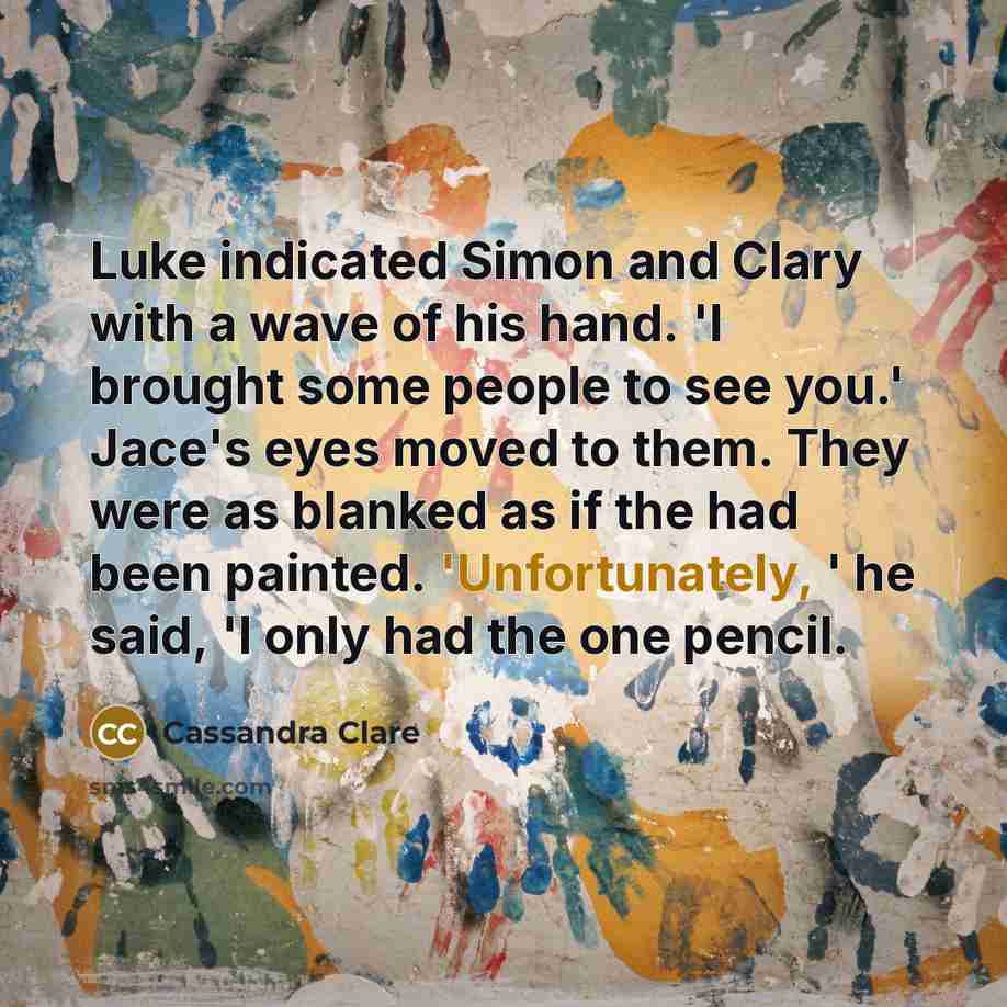 “Luke indicated Simon and Clary with a wave of his hand. 'I brought some people to see you.' Jace's eyes moved to them. They were as blanked as if the had been painted. 'Unfortunately, ' he said, 'I only had the one pencil.” quote by Cassandra Clare