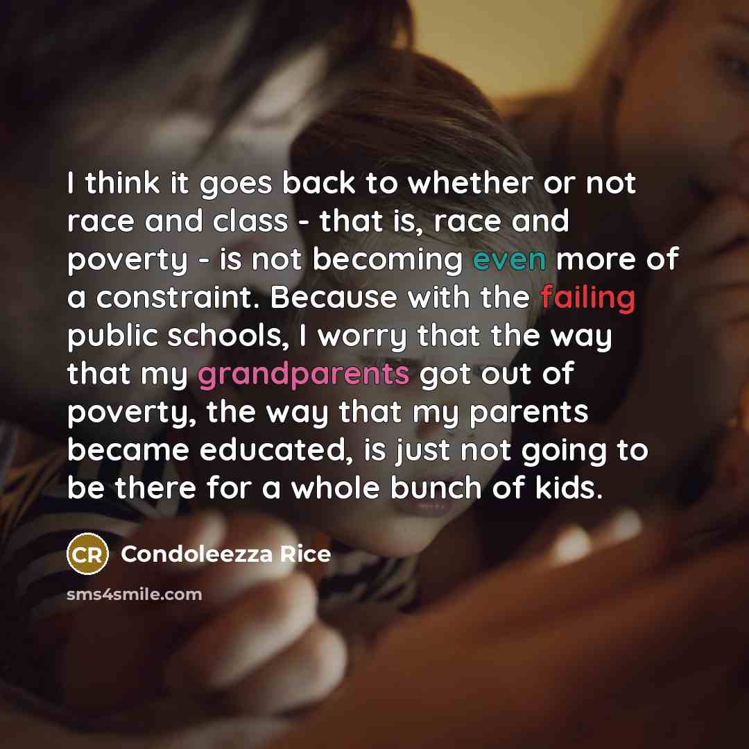 “I think it goes back to whether or not race and class - that is, race and poverty - is not becoming even more of a constraint. Because with the failing public schools, I worry that the way that my grandparents got out of poverty, the way that my parents became educated, is just not going to be…” quote by Condoleezza Rice
