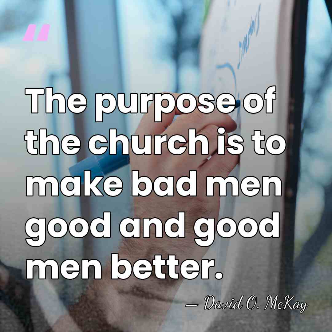 The purpose of the church is to make bad men good and&hellip; - David O. McKay
