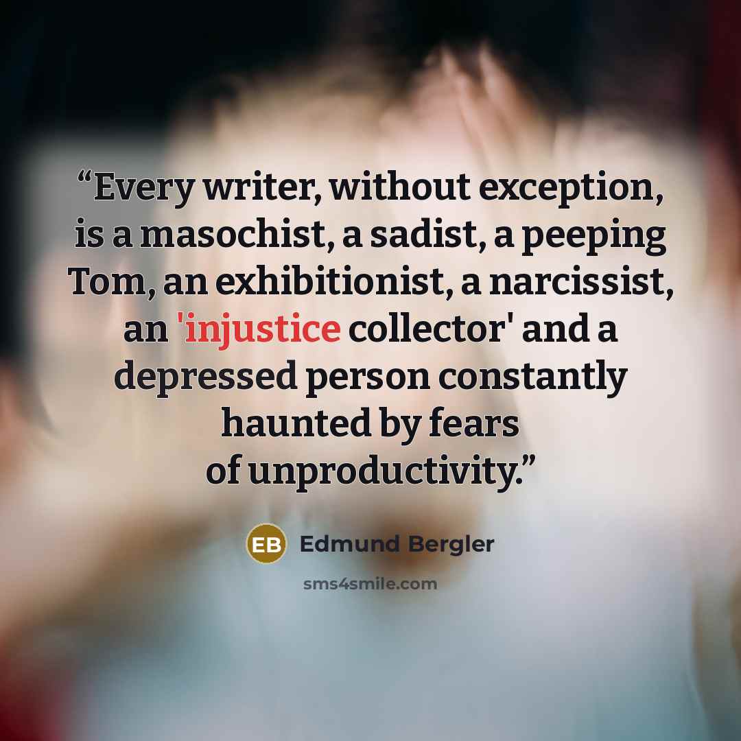 “Every writer, without exception, is a masochist, a sadist, a peeping Tom, an exhibitionist, a narcissist, an 'injustice collector' and a depressed person constantly haunted by fears of unproductivity.” quote by Edmund Bergler