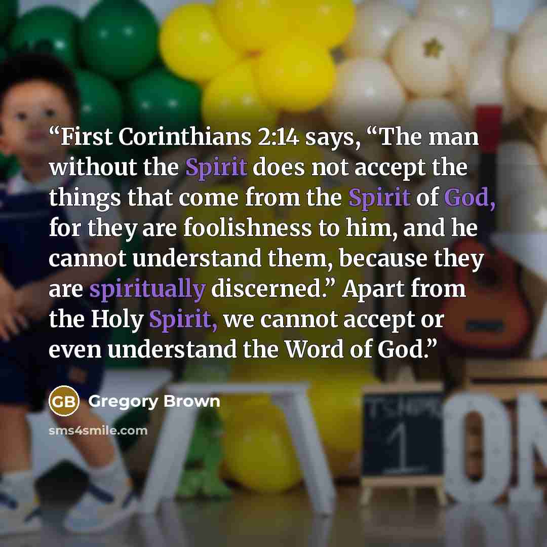 “First Corinthians 2:14 says, “The man without the Spirit does not accept the things that come from the Spirit of God, for they are foolishness to him, and he cannot understand them, because they are spiritually discerned.” Apart from the Holy Spirit, we cannot accept or even understand the Word of…” quote by Gregory Brown