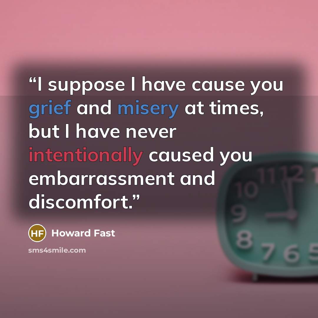 “I suppose I have cause you grief and misery at times, but I have never intentionally caused you embarrassment and discomfort.” quote by Howard Fast