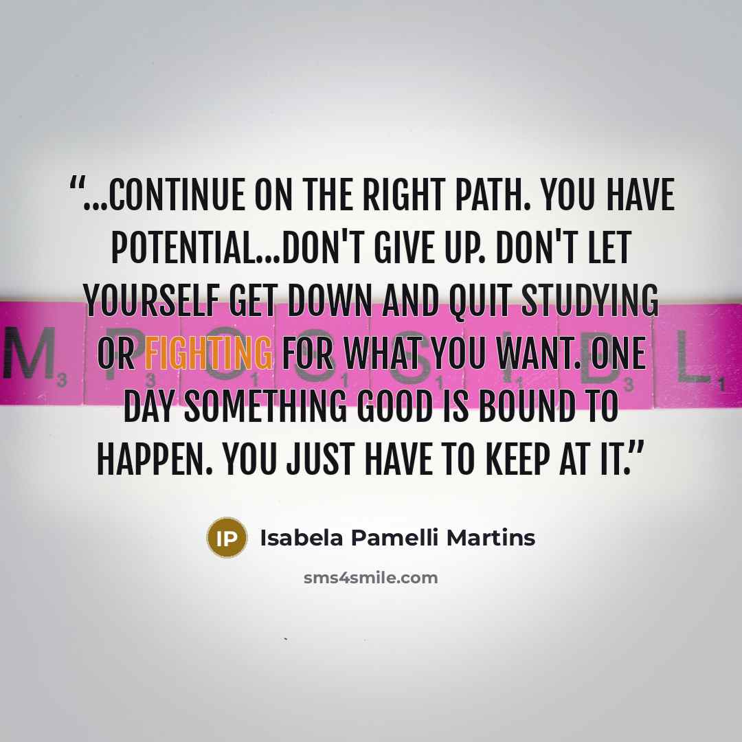 “...continue on the right path. You have potential...Don't give up. Don't let yourself get down and quit studying or fighting for what you want. One day something good is bound to happen. You just have to keep at it.” quote by Isabela Pamelli Martins
