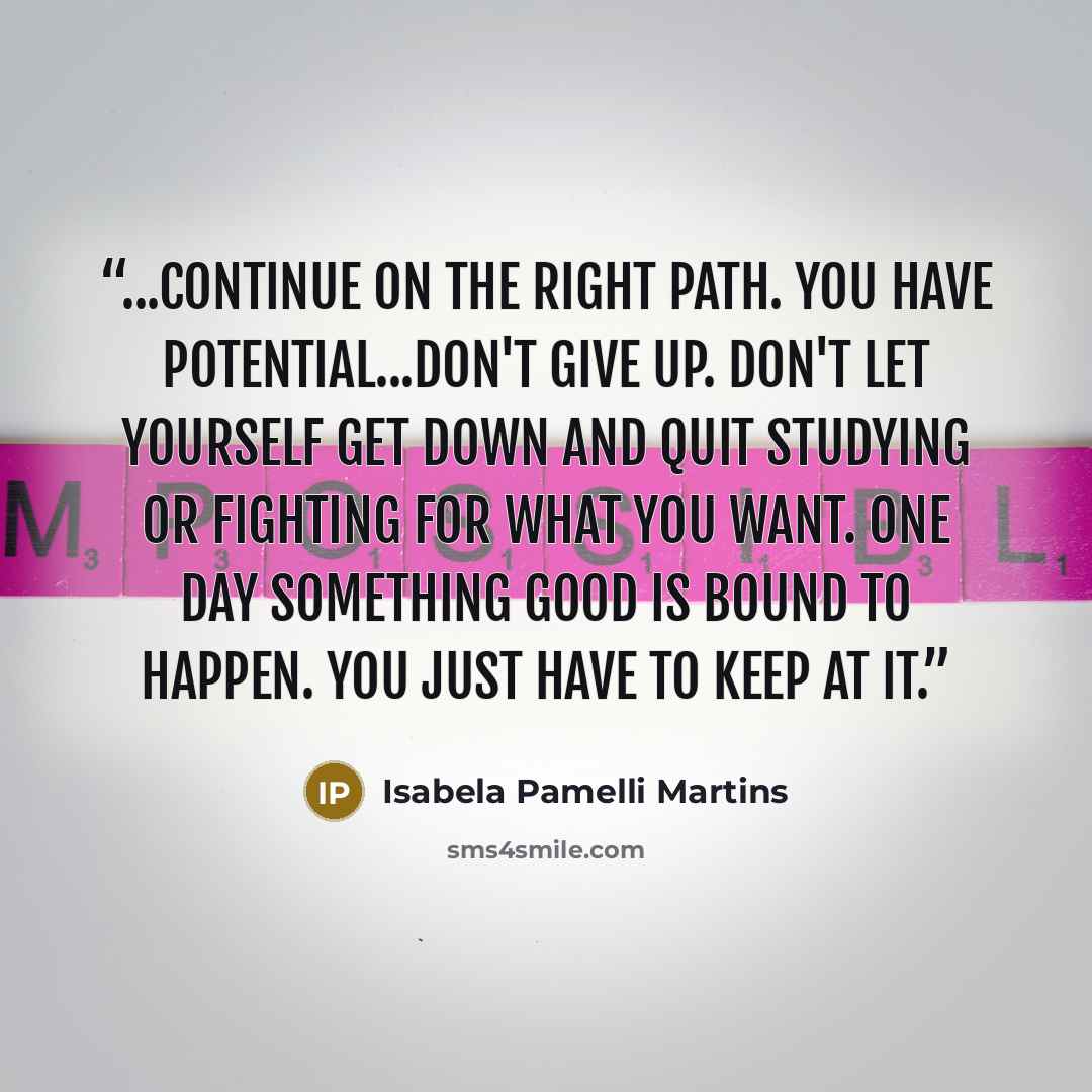 “...continue on the right path. You have potential...Don't give up. Don't let yourself get down and quit studying or fighting for what you want. One day something good is bound to happen. You just have to keep at it.” quote by Isabela Pamelli Martins