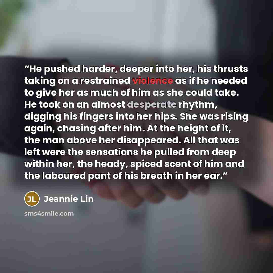 “He pushed harder, deeper into her, his thrusts taking on a restrained violence as if he needed to give her as much of him as she could take. He took on an almost desperate rhythm, digging his fingers into her hips. She was rising again, chasing after him. At the height of it, the man above her…” quote by Jeannie Lin