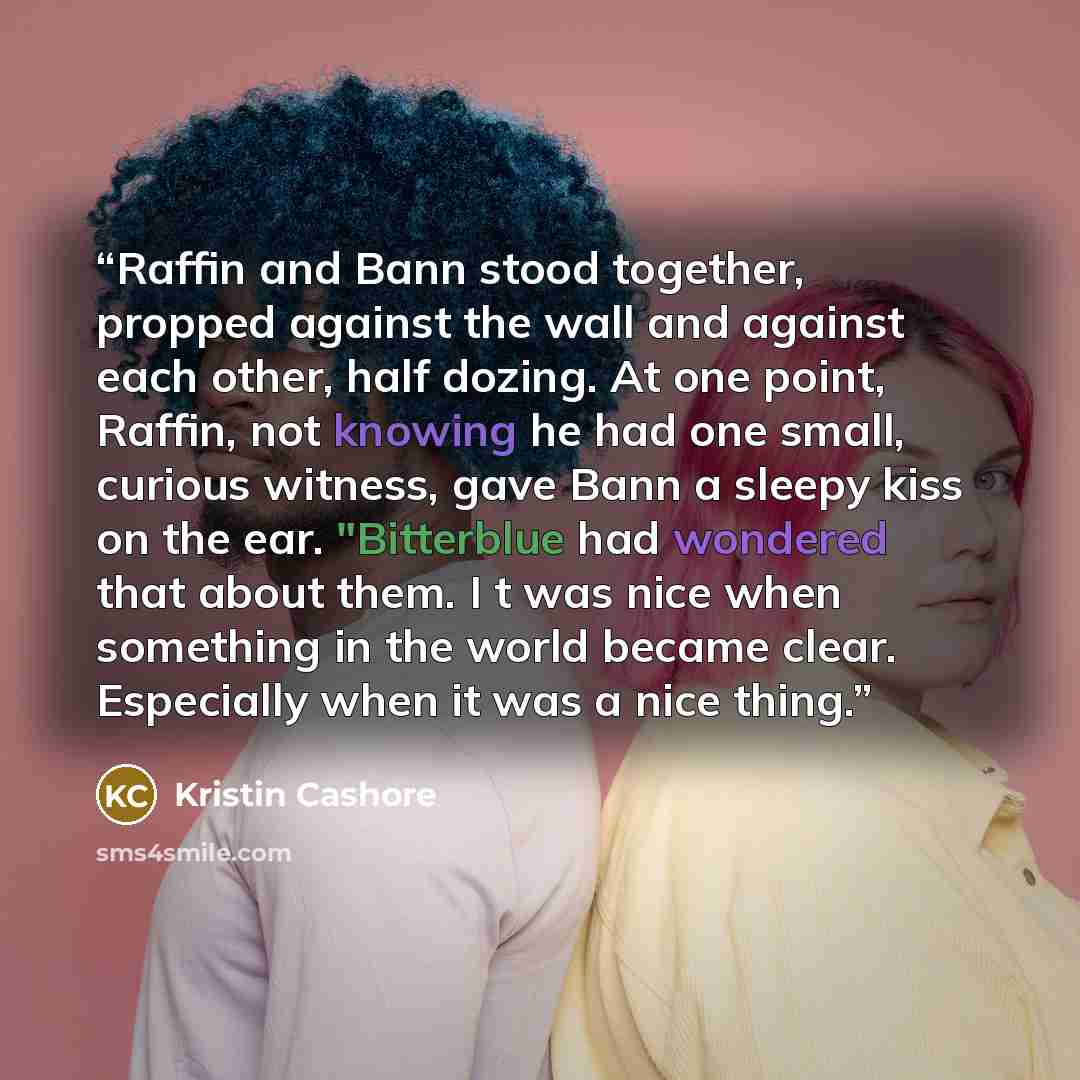 “Raffin and Bann stood together, propped against the wall and against each other, half dozing. At one point, Raffin, not knowing he had one small, curious witness, gave Bann a sleepy kiss on the ear. "Bitterblue had wondered that about them. I t was nice when something in the world became clear…” quote by Kristin Cashore