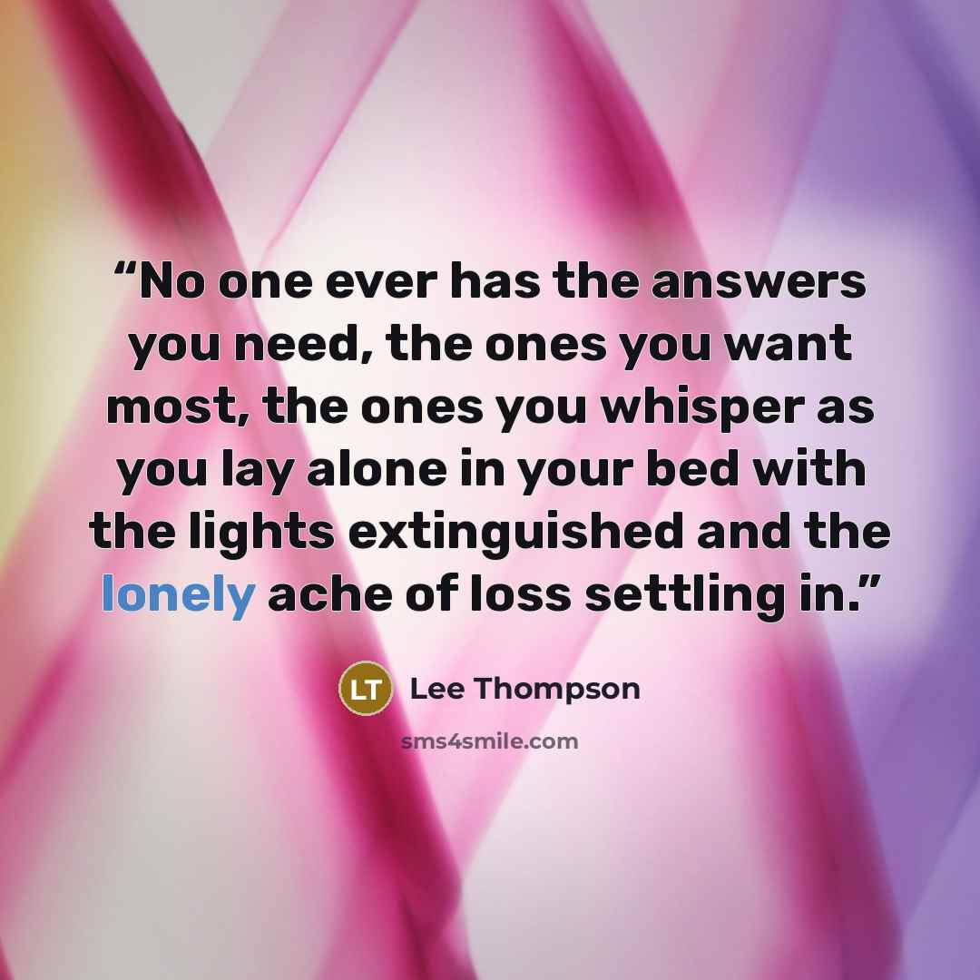 “No one ever has the answers you need, the ones you want most, the ones you whisper as you lay alone in your bed with the lights extinguished and the lonely ache of loss settling in.” quote by Lee Thompson