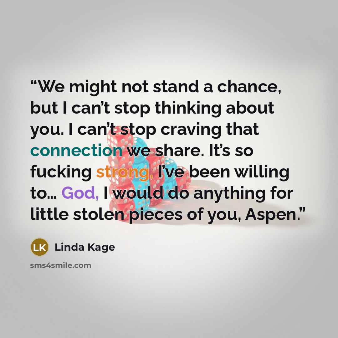 “We might not stand a chance, but I can’t stop thinking about you. I can’t stop craving that connection we share. It’s so fucking strong, I’ve been willing to… God, I would do anything for little stolen pieces of you, Aspen.” quote by Linda Kage