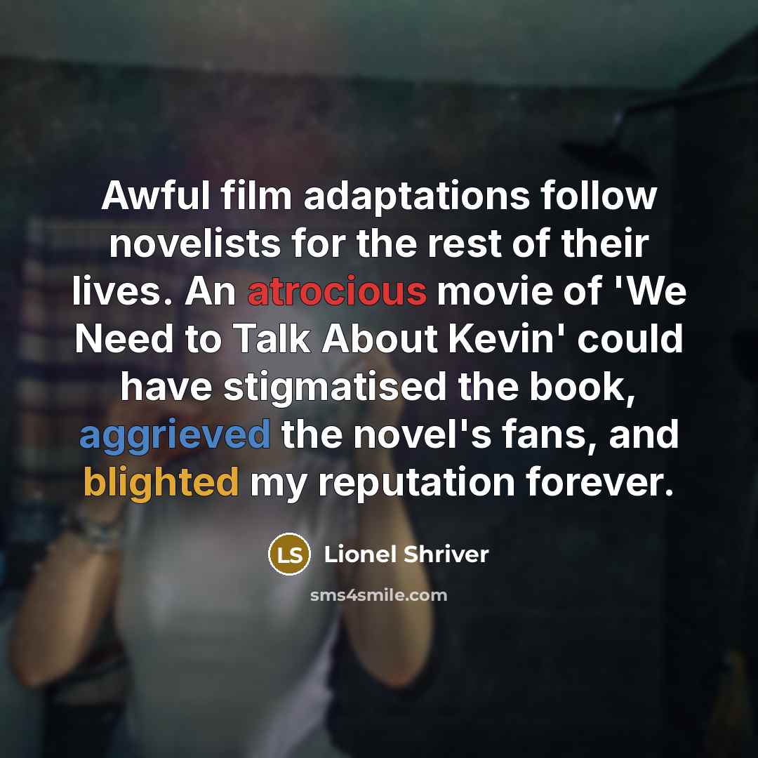 “Awful film adaptations follow novelists for the rest of their lives. An atrocious movie of 'We Need to Talk About Kevin' could have stigmatised the book, aggrieved the novel's fans, and blighted my reputation forever.” quote by Lionel Shriver