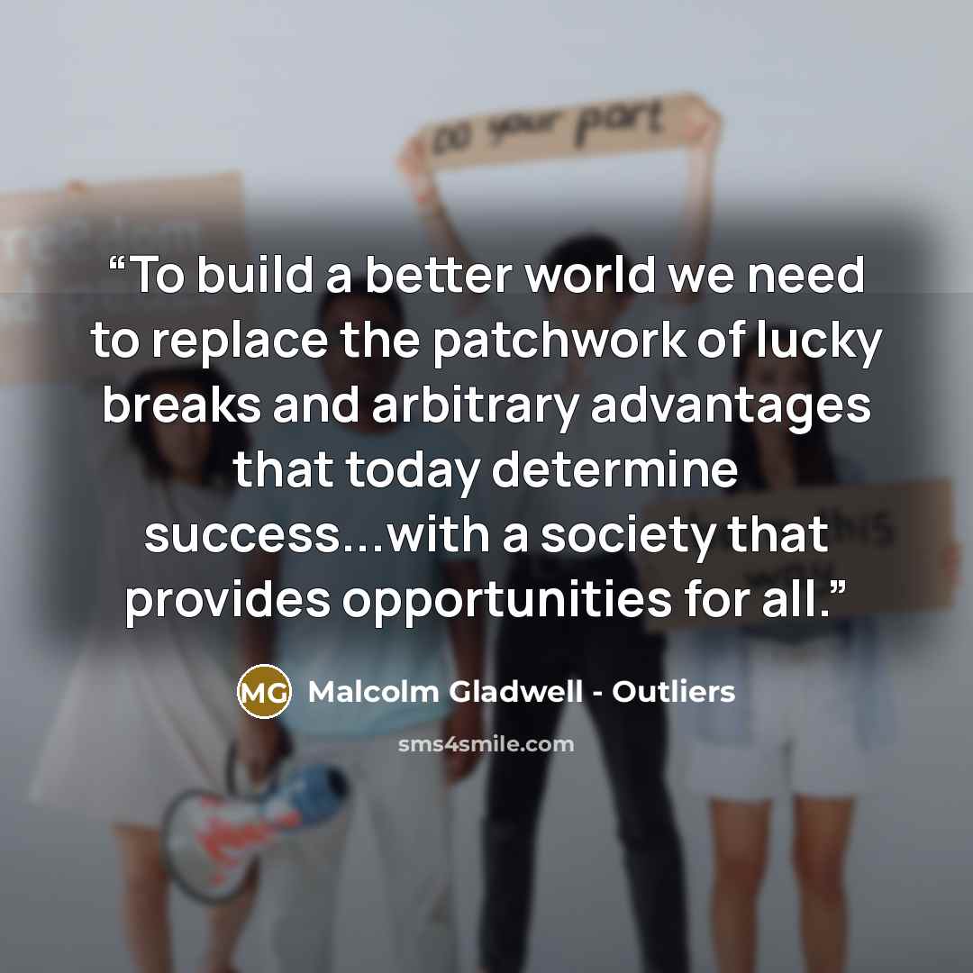 “To build a better world we need to replace the patchwork of lucky breaks and arbitrary advantages that today determine success...with a society that provides opportunities for all.” quote by Malcolm Gladwell - Outliers