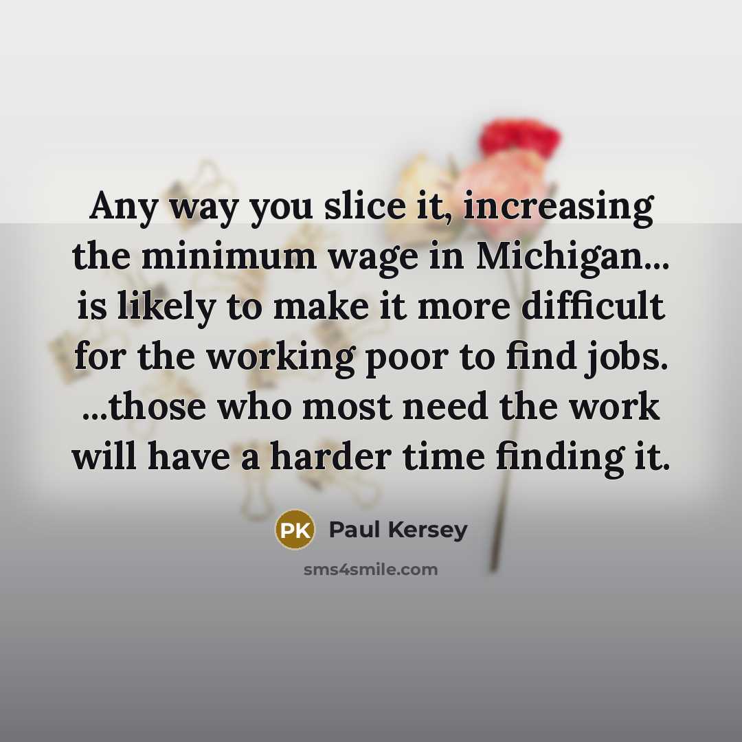 “Any way you slice it, increasing the minimum wage in Michigan... is likely to make it more difficult for the working poor to find jobs. ...those who most need the work will have a harder time finding it.” quote by Paul Kersey