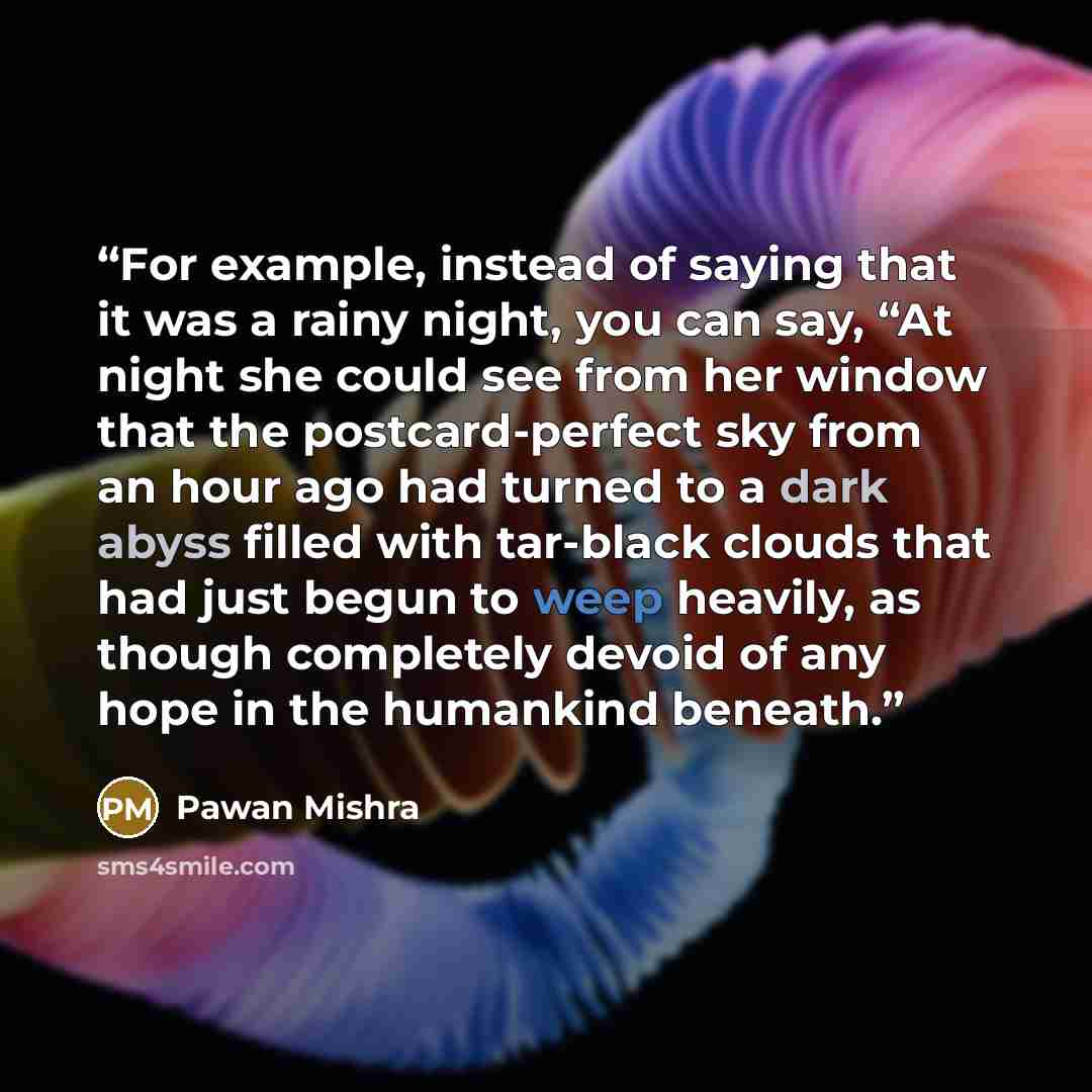 “For example, instead of saying that it was a rainy night, you can say, “At night she could see from her window that the postcard-perfect sky from an hour ago had turned to a dark abyss filled with tar-black clouds that had just begun to weep heavily, as though completely devoid of any hope in the…” quote by Pawan Mishra