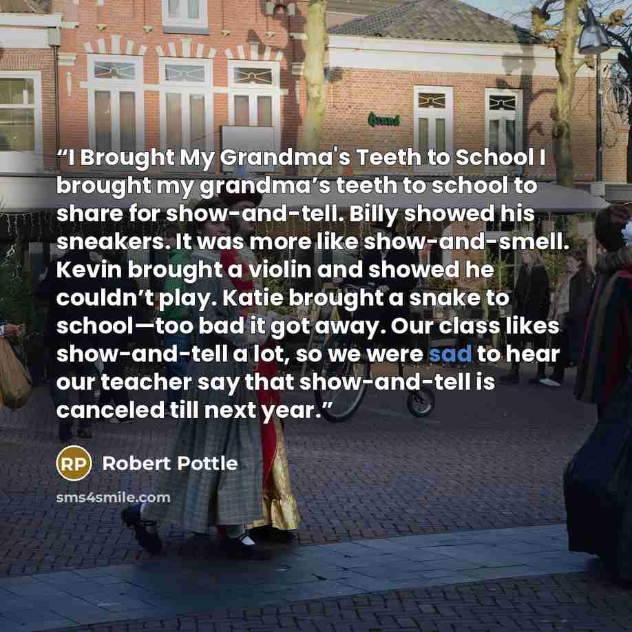 “I Brought My Grandma's Teeth to School I brought my grandma’s teeth to school to share for show-and-tell. Billy showed his sneakers. It was more like show-and-smell. Kevin brought a violin and showed he couldn’t play. Katie brought a snake to school—too bad it got away. Our class likes…” quote by Robert Pottle