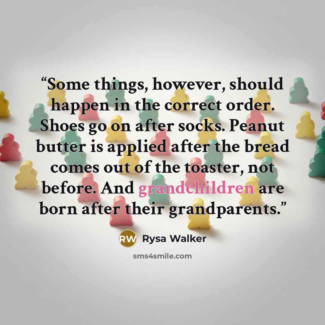 “Some things, however, should happen in the correct order. Shoes go on after socks. Peanut butter is applied after the bread comes out of the toaster, not before. And grandchildren are born after their grandparents.” quote by Rysa Walker