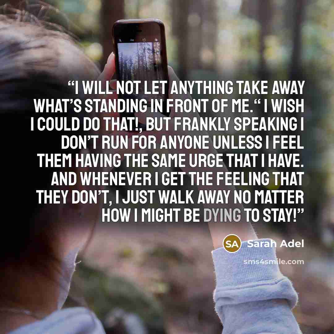 “I will not let anything take away what’s standing in front of me.“ I wish I could do that!, but frankly speaking I don’t run for anyone unless I feel them having the same urge that I have. And whenever I get the feeling that they don’t, I just walk away no matter how I might be dying to stay!” quote by Sarah Adel