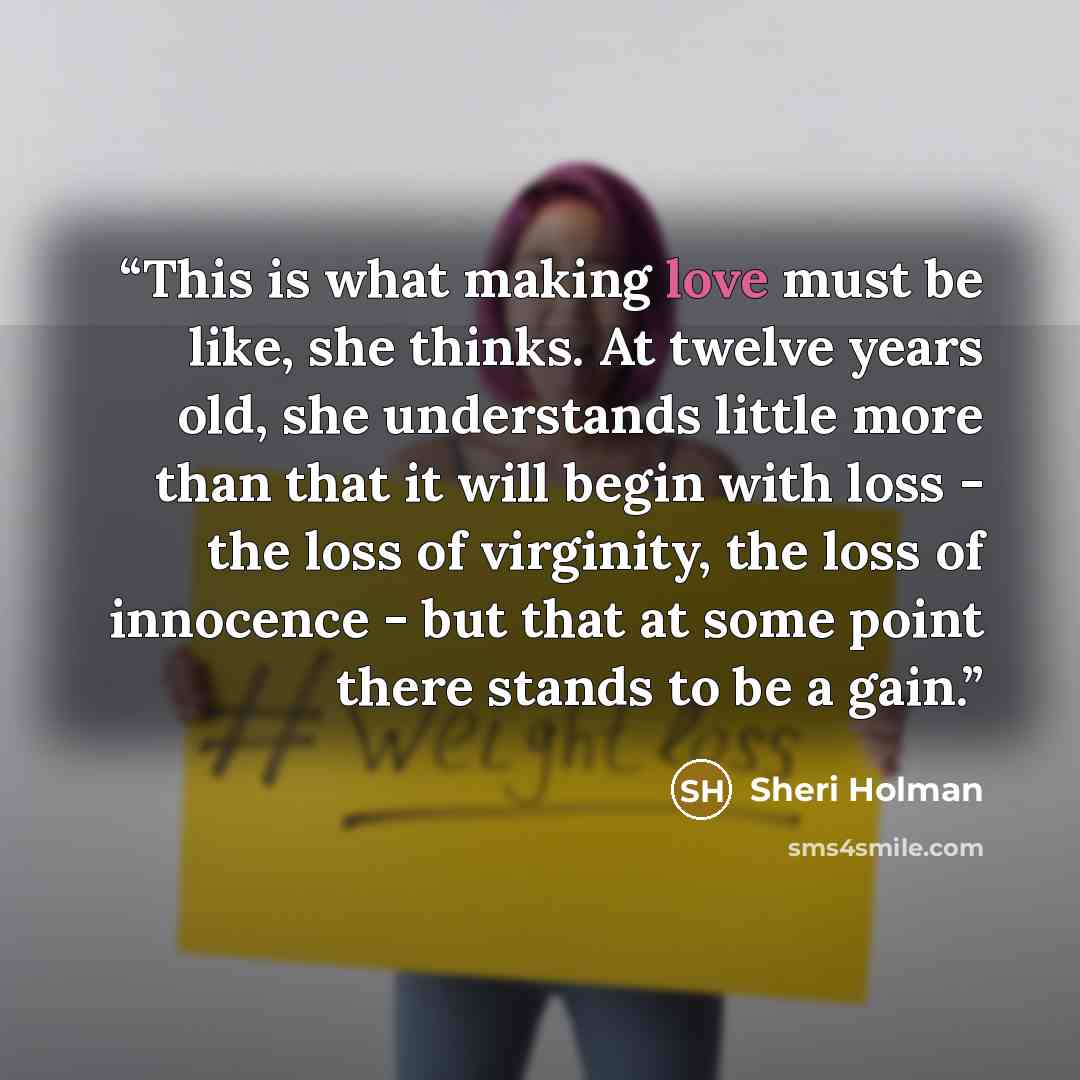 “This is what making love must be like, she thinks. At twelve years old, she understands little more than that it will begin with loss - the loss of virginity, the loss of innocence - but that at some point there stands to be a gain.” quote by Sheri Holman