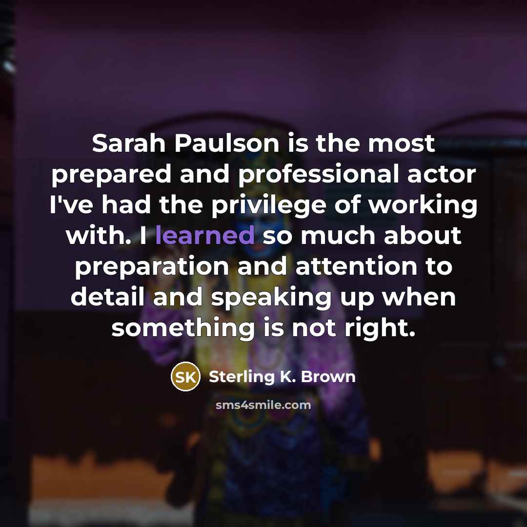 “Sarah Paulson is the most prepared and professional actor I've had the privilege of working with. I learned so much about preparation and attention to detail and speaking up when something is not right.” quote by Sterling K. Brown