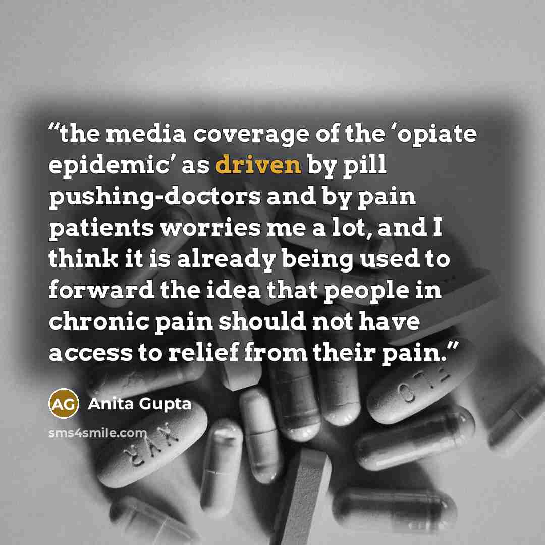 “the media coverage of the ‘opiate epidemic’ as driven by pill pushing-doctors and by pain patients worries me a lot, and I think it is already being used to forward the idea that people in chronic pain should not have access to relief from their pain.” quote by Anita Gupta