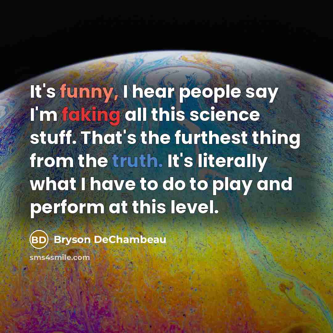 “It's funny, I hear people say I'm faking all this science stuff. That's the furthest thing from the truth. It's literally what I have to do to play and perform at this level.” quote by Bryson DeChambeau