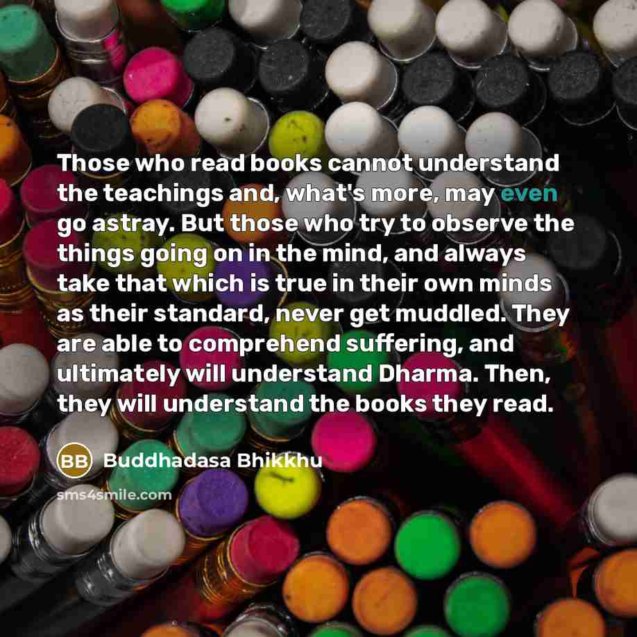 “Those who read books cannot understand the teachings and, what's more, may even go astray. But those who try to observe the things going on in the mind, and always take that which is true in their own minds as their standard, never get muddled. They are able to comprehend suffering, and ultimately…” quote by Buddhadasa Bhikkhu