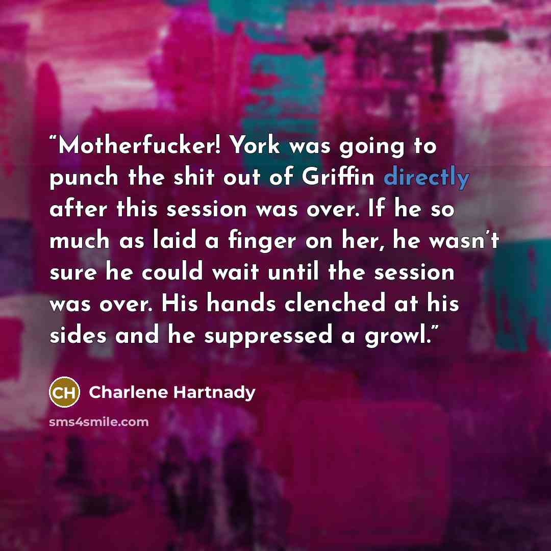 “Motherfucker! York was going to punch the shit out of Griffin directly after this session was over. If he so much as laid a finger on her, he wasn’t sure he could wait until the session was over. His hands clenched at his sides and he suppressed a growl.” quote by Charlene Hartnady
