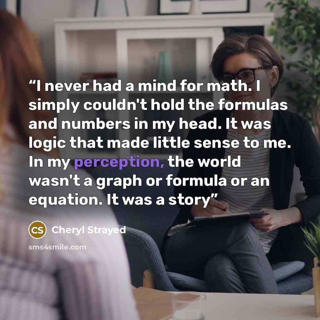 “I never had a mind for math. I simply couldn't hold the formulas and numbers in my head. It was logic that made little sense to me. In my perception, the world wasn't a graph or formula or an equation. It was a story” quote by Cheryl Strayed