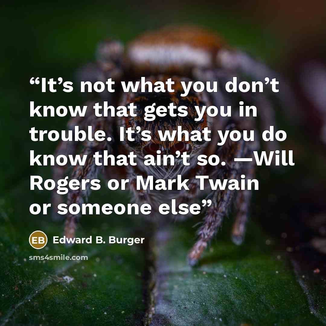 “It’s not what you don’t know that gets you in trouble. It’s what you do know that ain’t so. —Will Rogers or Mark Twain or someone else” quote by Edward B. Burger