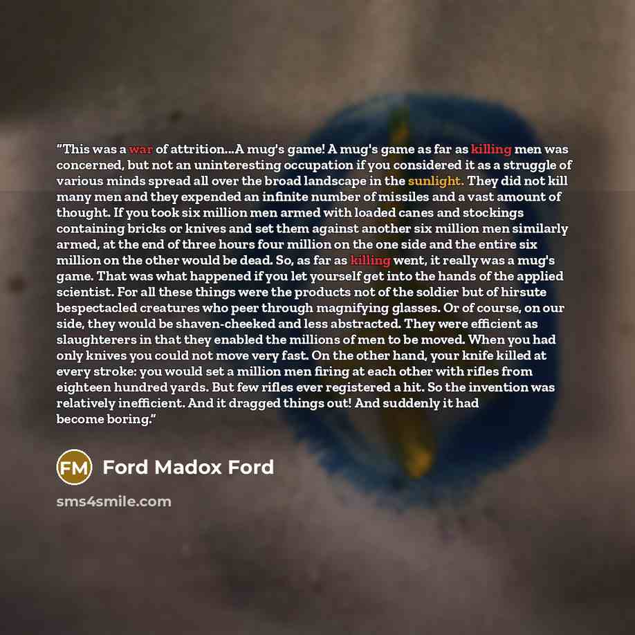 “This was a war of attrition...A mug's game! A mug's game as far as killing men was concerned, but not an uninteresting occupation if you considered it as a struggle of various minds spread all over the broad landscape in the sunlight. They did not kill many men and they expended an infinite number…” quote by Ford Madox Ford