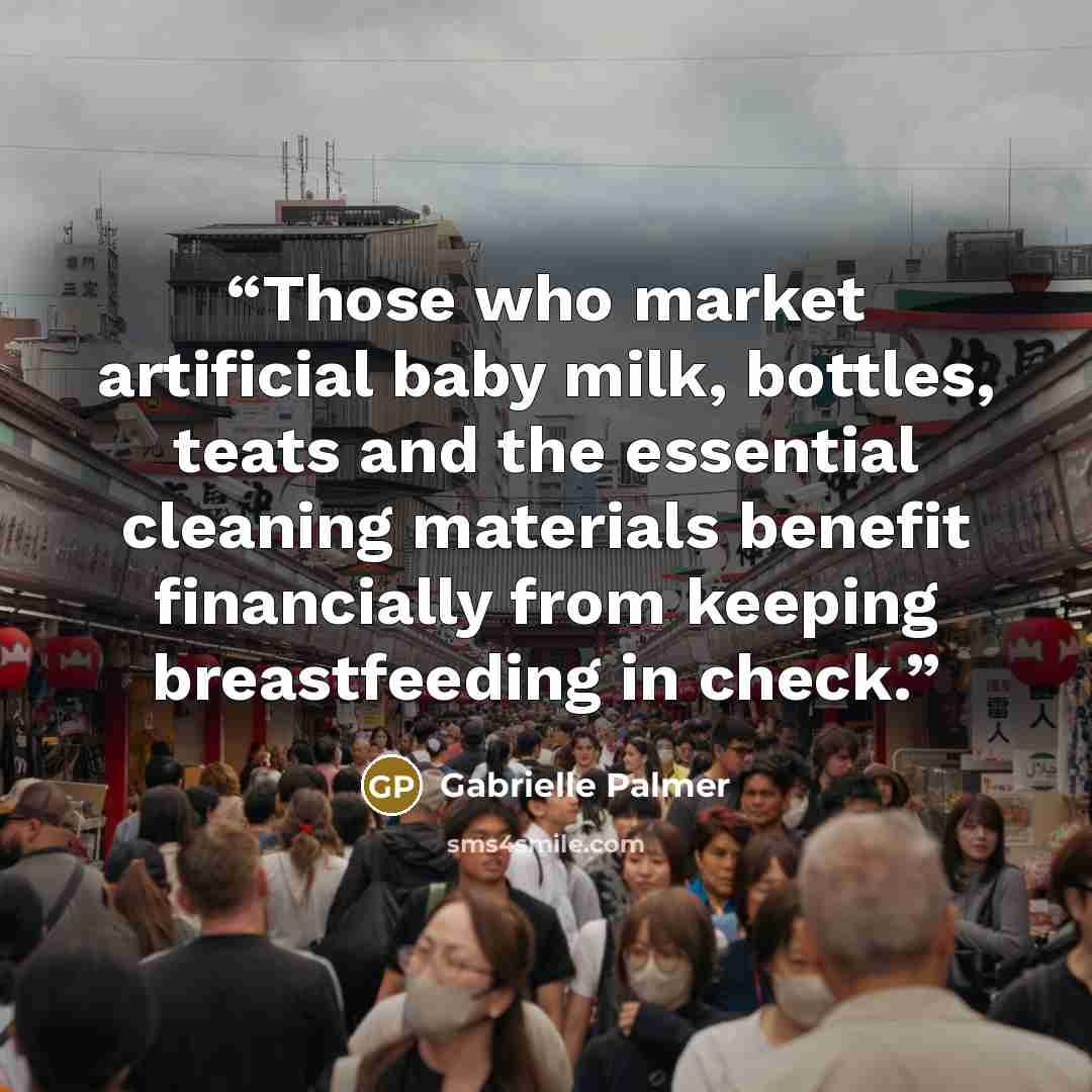 “Those who market artificial baby milk, bottles, teats and the essential cleaning materials benefit financially from keeping breastfeeding in check.” quote by Gabrielle Palmer