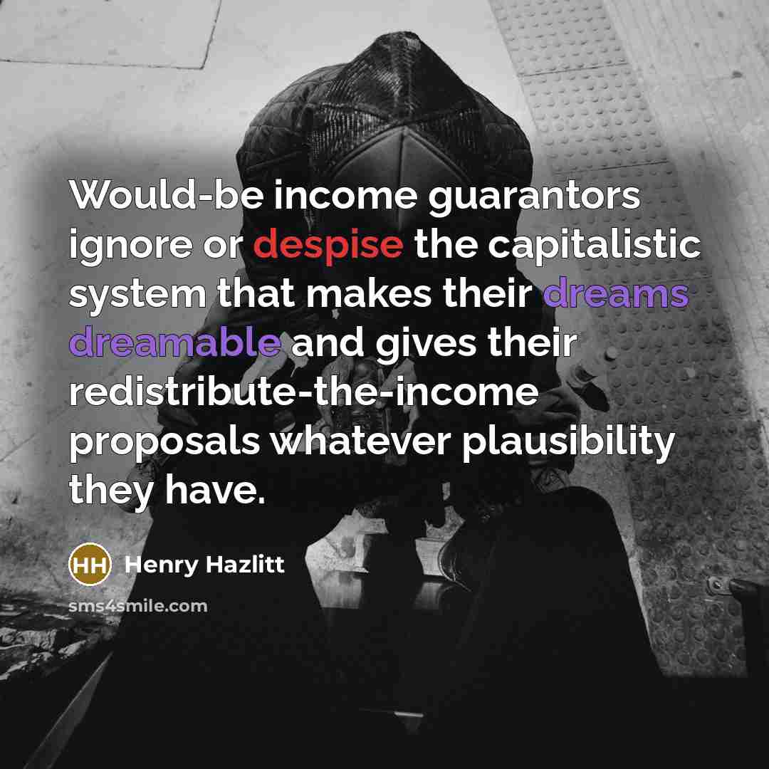 “Would-be income guarantors ignore or despise the capitalistic system that makes their dreams dreamable and gives their redistribute-the-income proposals whatever plausibility they have.” quote by Henry Hazlitt