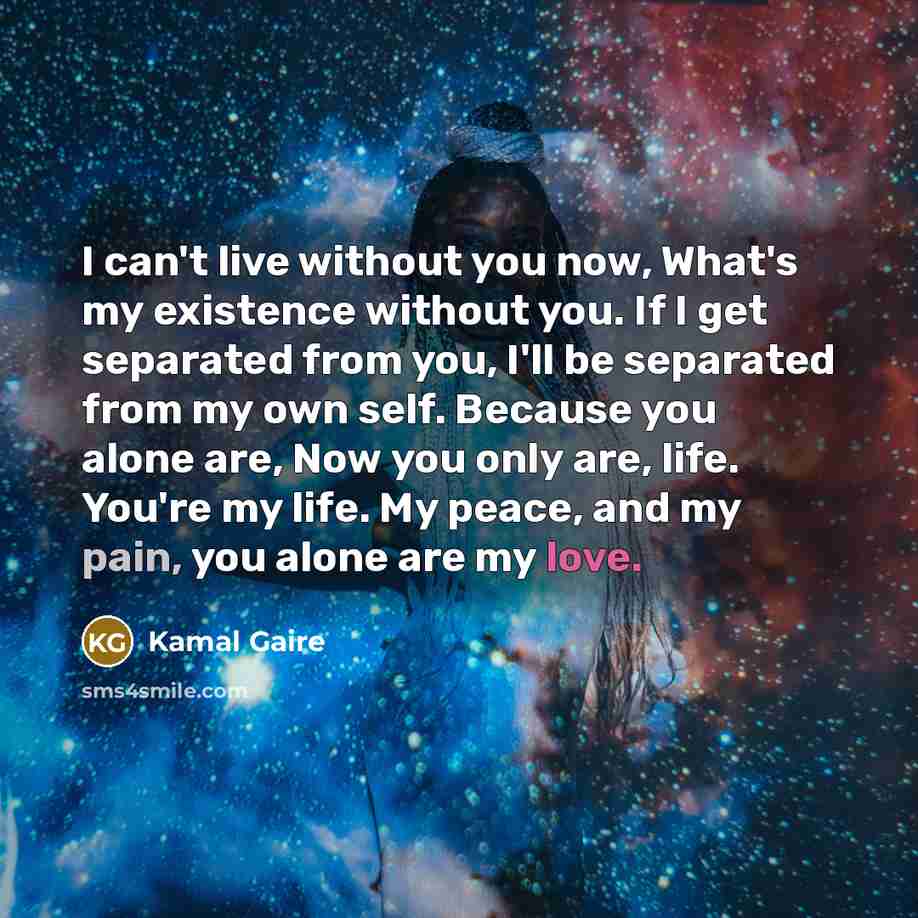 “I can't live without you now, What's my existence without you. If I get separated from you, I'll be separated from my own self. Because you alone are, Now you only are, life. You're my life. My peace, and my pain, you alone are my love.” quote by Kamal Gaire