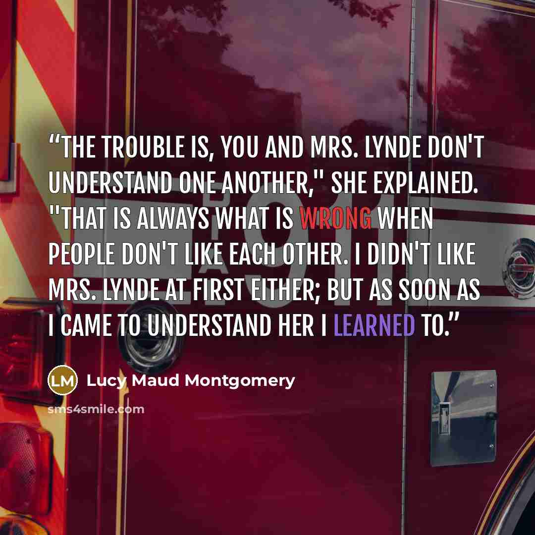 “The trouble is, you and Mrs. Lynde don't understand one another," she explained. "That is always what is wrong when people don't like each other. I didn't like Mrs. Lynde at first either; but as soon as I came to understand her I learned to.” quote by Lucy Maud Montgomery