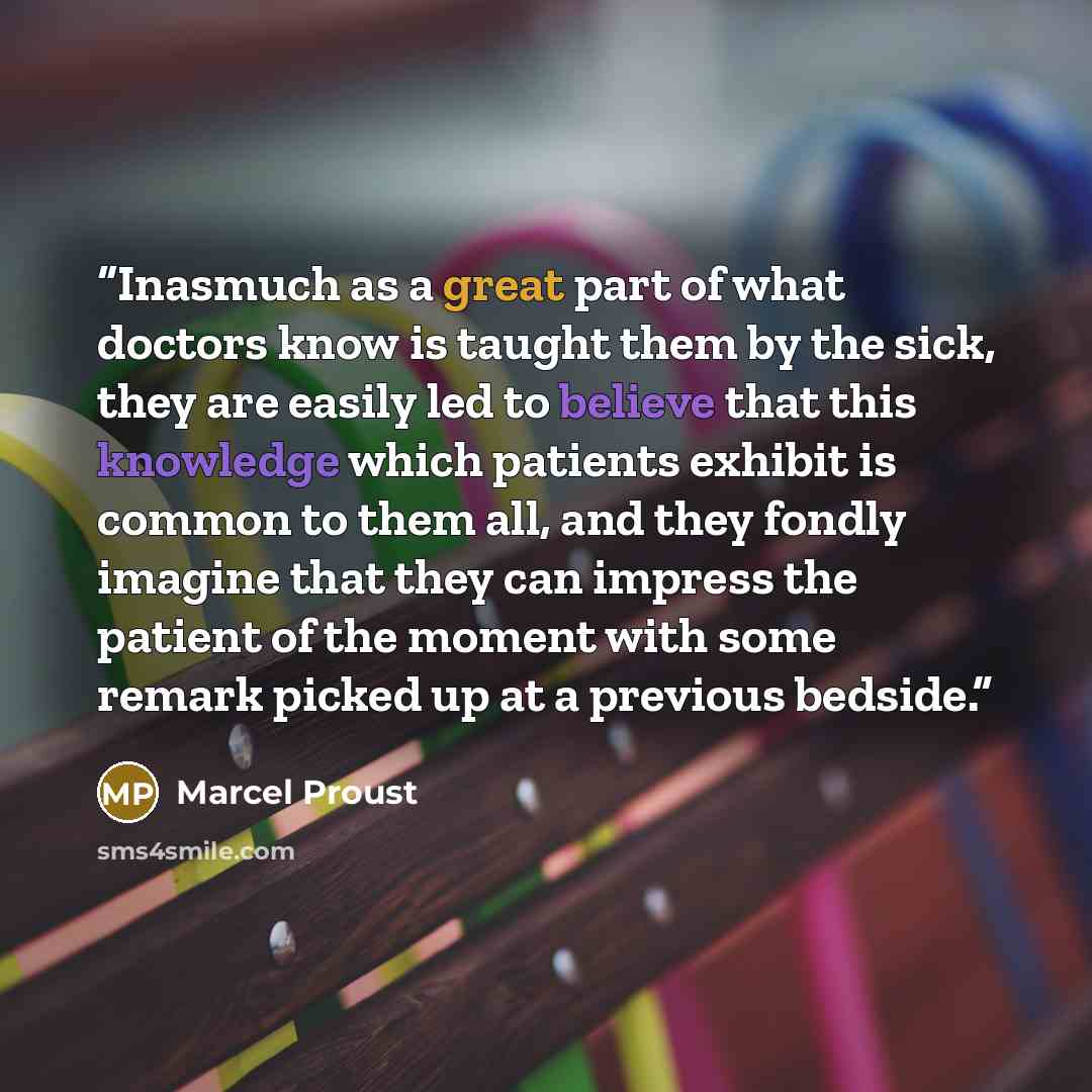 “Inasmuch as a great part of what doctors know is taught them by the sick, they are easily led to believe that this knowledge which patients exhibit is common to them all, and they fondly imagine that they can impress the patient of the moment with some remark picked up at a previous bedside.” quote by Marcel Proust