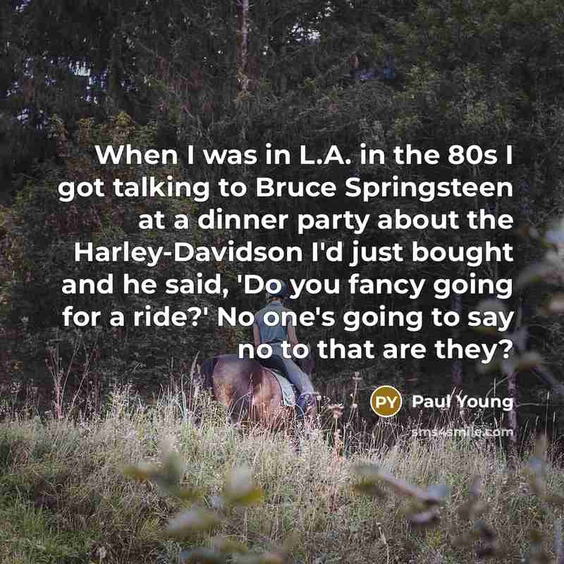 “When I was in L.A. in the 80s I got talking to Bruce Springsteen at a dinner party about the Harley-Davidson I'd just bought and he said, 'Do you fancy going for a ride?' No one's going to say no to that are they?” quote by Paul Young