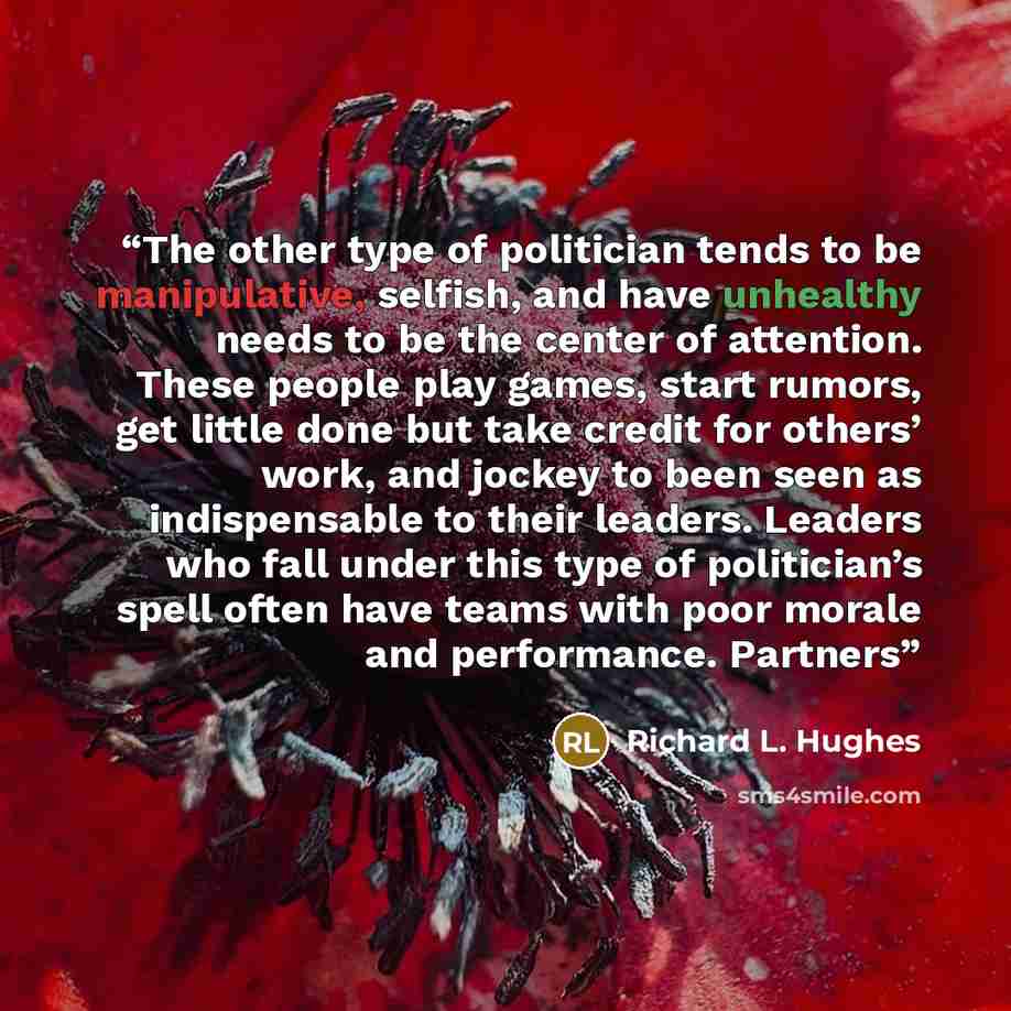 “The other type of politician tends to be manipulative, selfish, and have unhealthy needs to be the center of attention. These people play games, start rumors, get little done but take credit for others’ work, and jockey to been seen as indispensable to their leaders. Leaders who fall under this…” quote by Richard L. Hughes