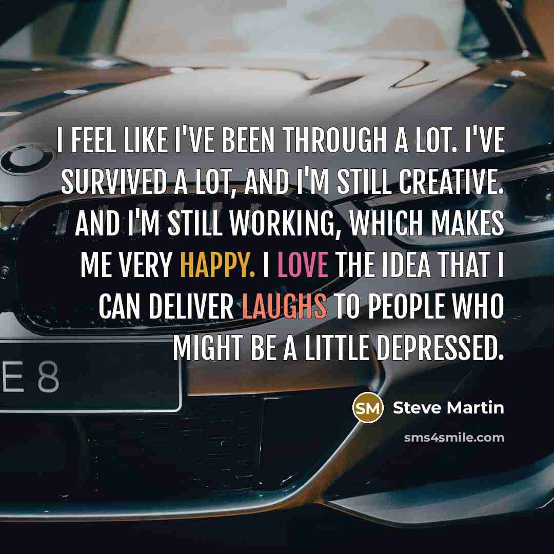 “I feel like I've been through a lot. I've survived a lot, and I'm still creative. And I'm still working, which makes me very happy. I love the idea that I can deliver laughs to people who might be a little depressed.” quote by Steve Martin