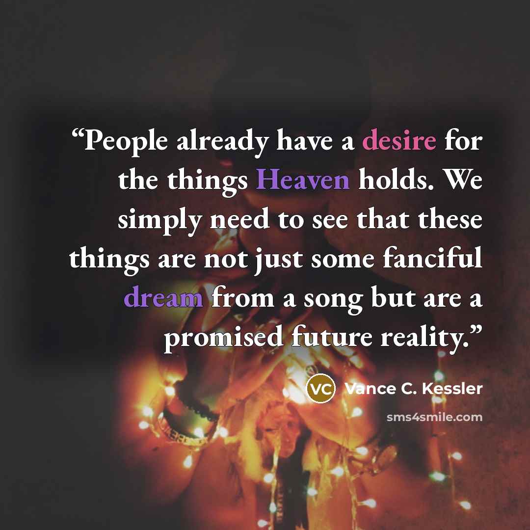“People already have a desire for the things Heaven holds. We simply need to see that these things are not just some fanciful dream from a song but are a promised future reality.” quote by Vance C. Kessler