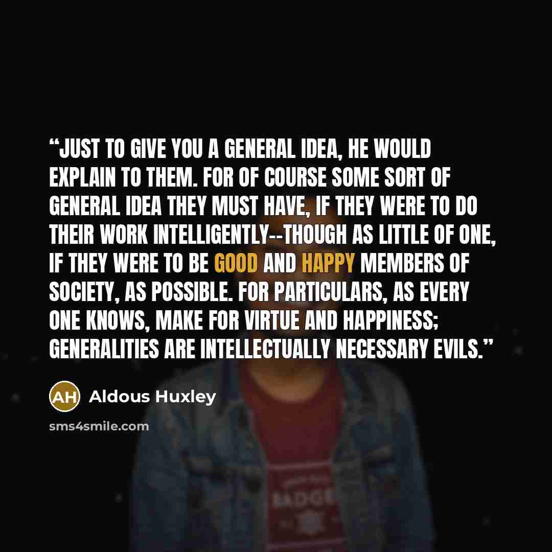 “Just to give you a general idea, he would explain to them. For of course some sort of general idea they must have, if they were to do their work intelligently--though as little of one, if they were to be good and happy members of society, as possible. For particulars, as every one knows, make for…” quote by Aldous Huxley