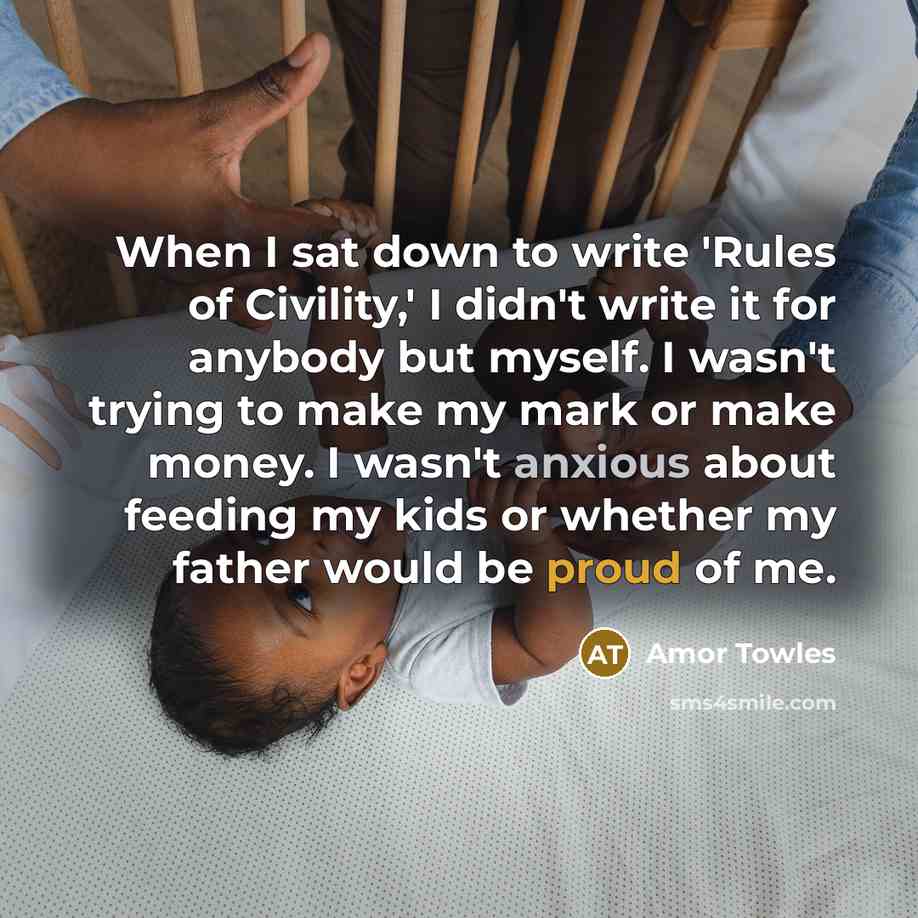 “When I sat down to write 'Rules of Civility,' I didn't write it for anybody but myself. I wasn't trying to make my mark or make money. I wasn't anxious about feeding my kids or whether my father would be proud of me.” quote by Amor Towles